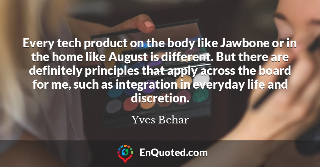 Every tech product on the body like Jawbone or in the home like August is different. But there are definitely principles that apply across the board for me, such as integration in everyday life and discretion.