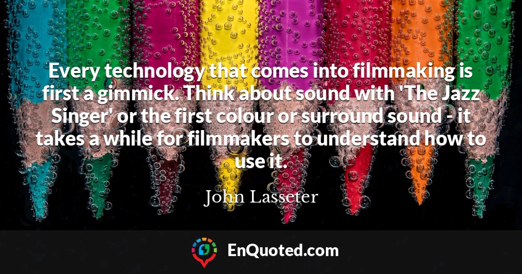 Every technology that comes into filmmaking is first a gimmick. Think about sound with 'The Jazz Singer' or the first colour or surround sound - it takes a while for filmmakers to understand how to use it.