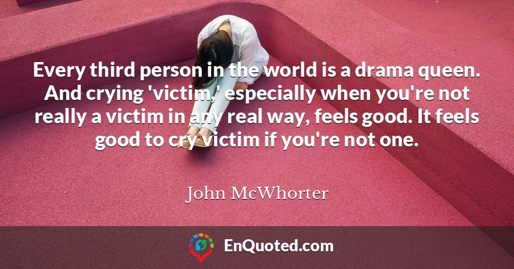 Every third person in the world is a drama queen. And crying 'victim,' especially when you're not really a victim in any real way, feels good. It feels good to cry victim if you're not one.