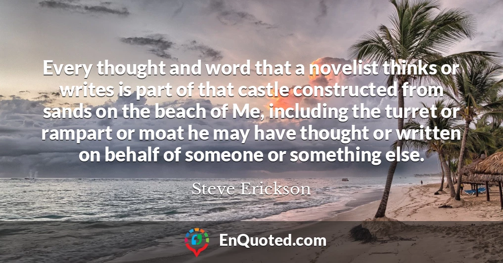 Every thought and word that a novelist thinks or writes is part of that castle constructed from sands on the beach of Me, including the turret or rampart or moat he may have thought or written on behalf of someone or something else.