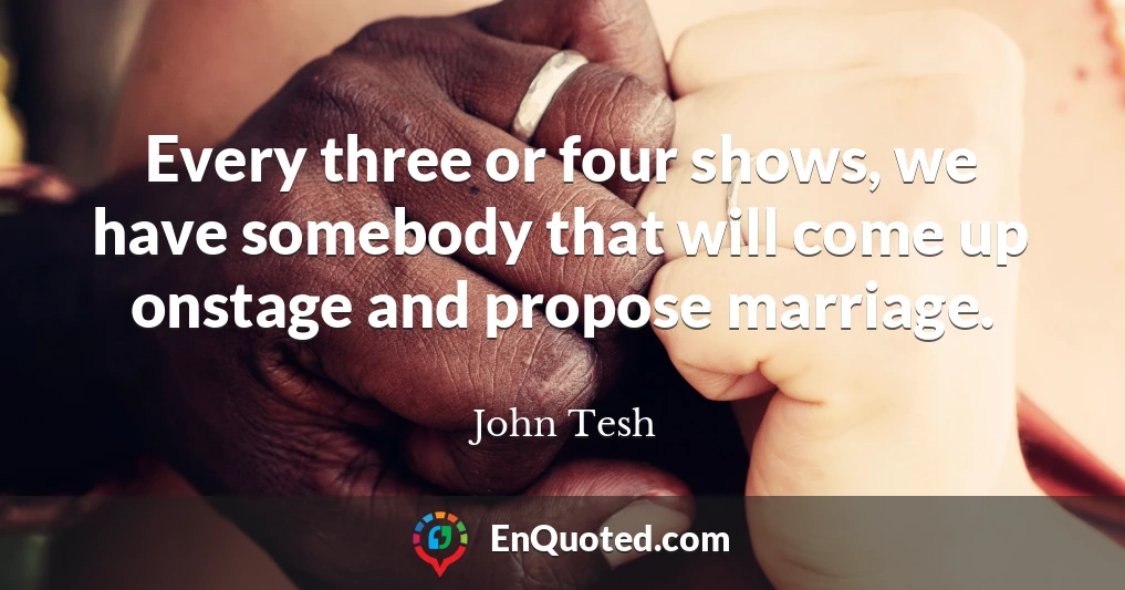Every three or four shows, we have somebody that will come up onstage and propose marriage.