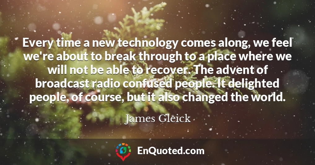 Every time a new technology comes along, we feel we're about to break through to a place where we will not be able to recover. The advent of broadcast radio confused people. It delighted people, of course, but it also changed the world.