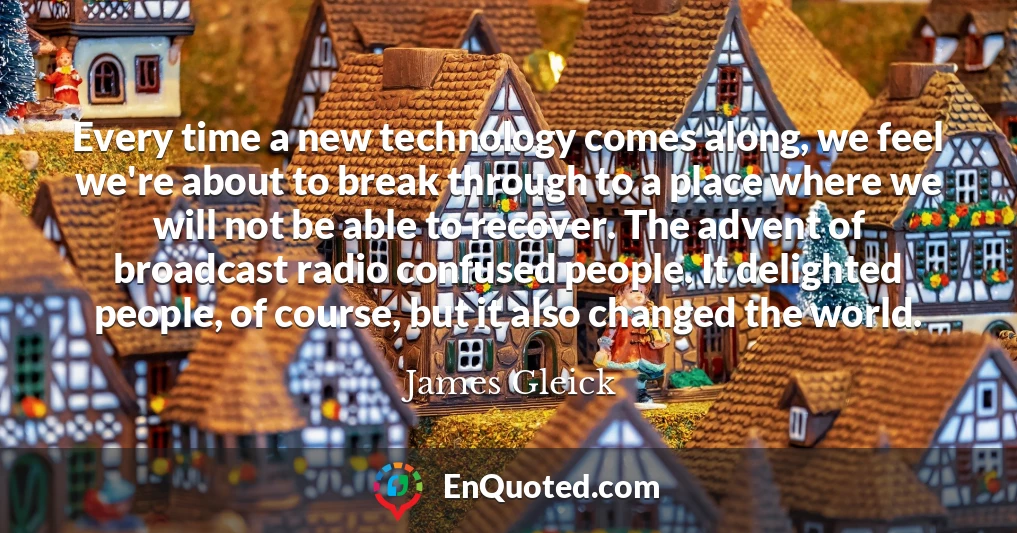 Every time a new technology comes along, we feel we're about to break through to a place where we will not be able to recover. The advent of broadcast radio confused people. It delighted people, of course, but it also changed the world.