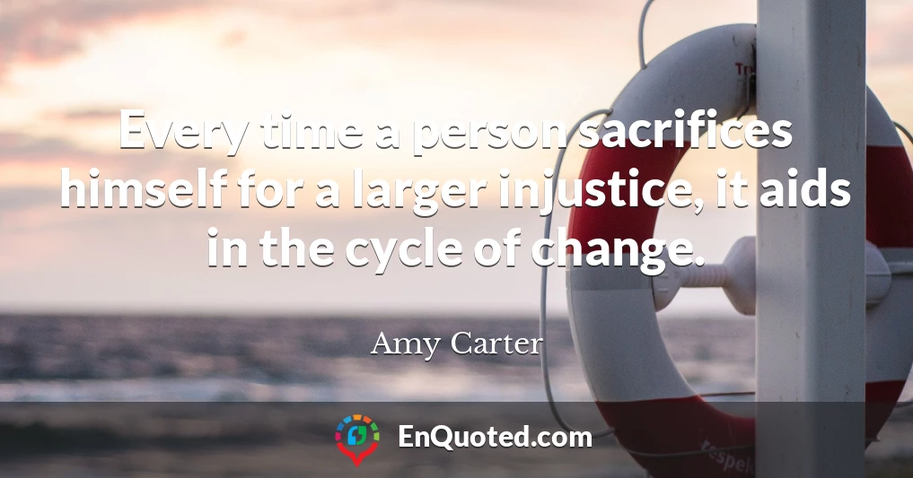 Every time a person sacrifices himself for a larger injustice, it aids in the cycle of change.