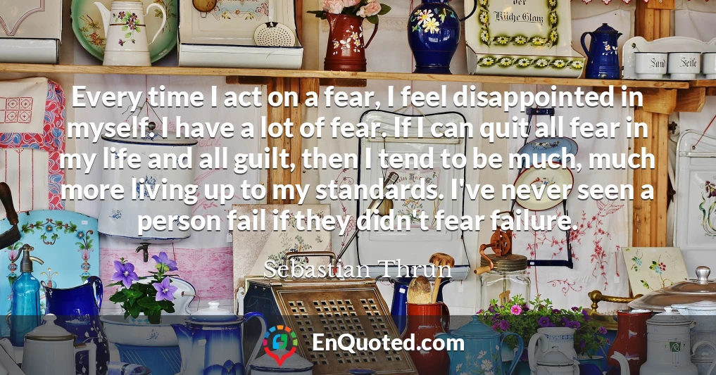 Every time I act on a fear, I feel disappointed in myself. I have a lot of fear. If I can quit all fear in my life and all guilt, then I tend to be much, much more living up to my standards. I've never seen a person fail if they didn't fear failure.
