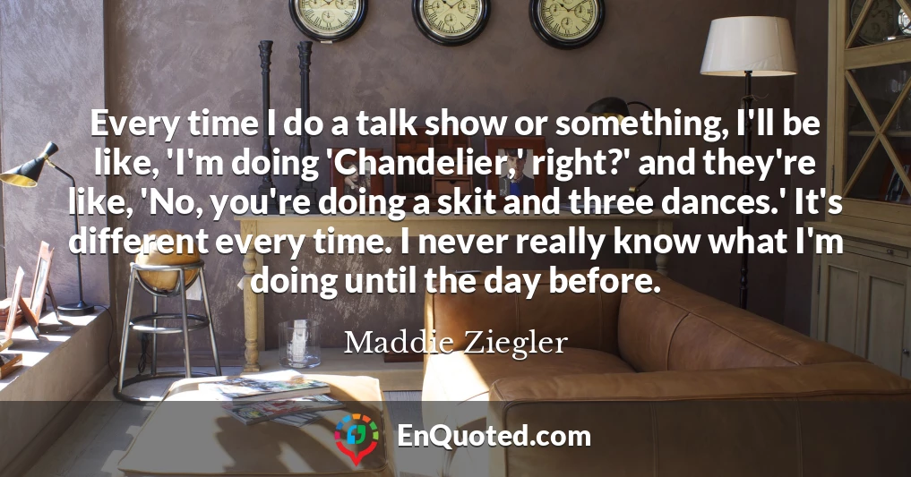 Every time I do a talk show or something, I'll be like, 'I'm doing 'Chandelier,' right?' and they're like, 'No, you're doing a skit and three dances.' It's different every time. I never really know what I'm doing until the day before.