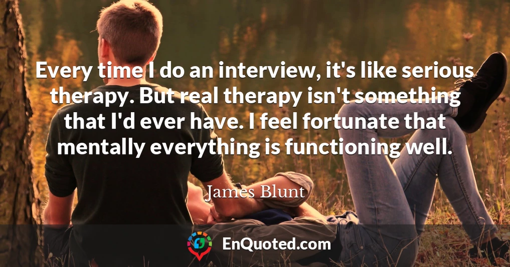 Every time I do an interview, it's like serious therapy. But real therapy isn't something that I'd ever have. I feel fortunate that mentally everything is functioning well.