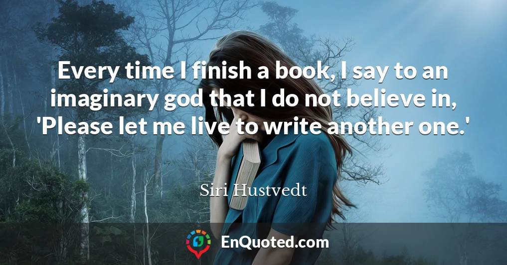 Every time I finish a book, I say to an imaginary god that I do not believe in, 'Please let me live to write another one.'