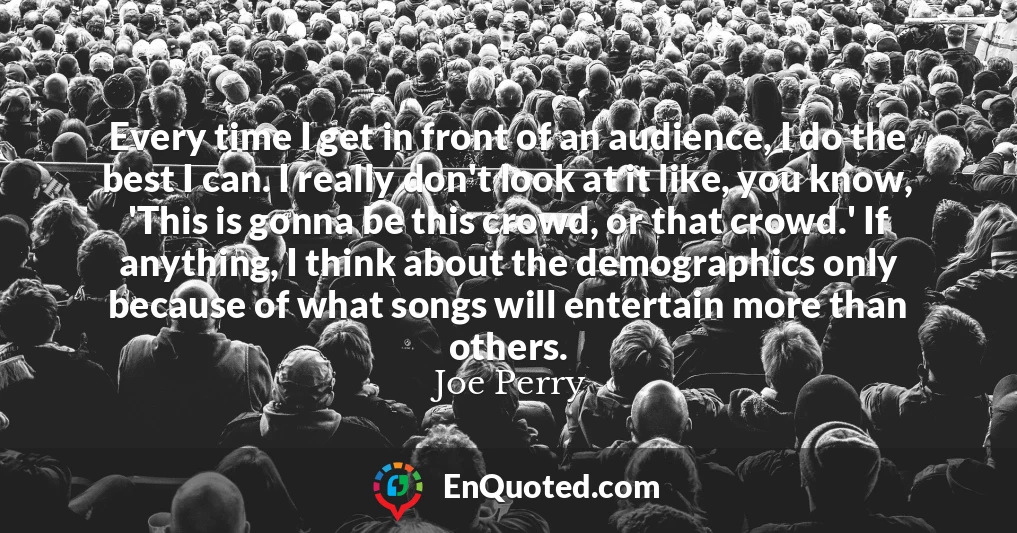 Every time I get in front of an audience, I do the best I can. I really don't look at it like, you know, 'This is gonna be this crowd, or that crowd.' If anything, I think about the demographics only because of what songs will entertain more than others.