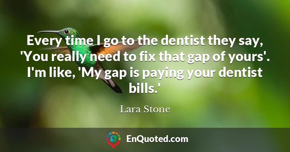 Every time I go to the dentist they say, 'You really need to fix that gap of yours'. I'm like, 'My gap is paying your dentist bills.'