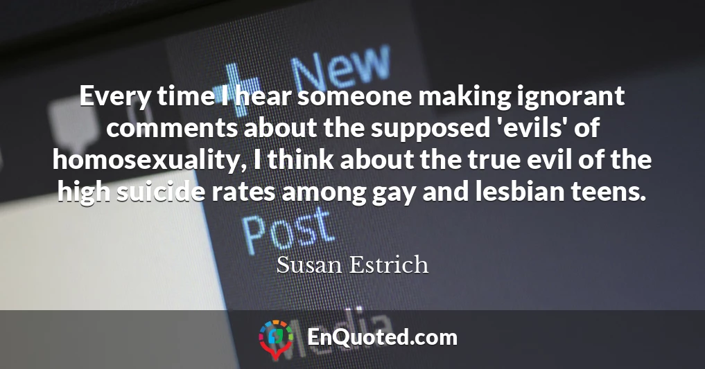 Every time I hear someone making ignorant comments about the supposed 'evils' of homosexuality, I think about the true evil of the high suicide rates among gay and lesbian teens.