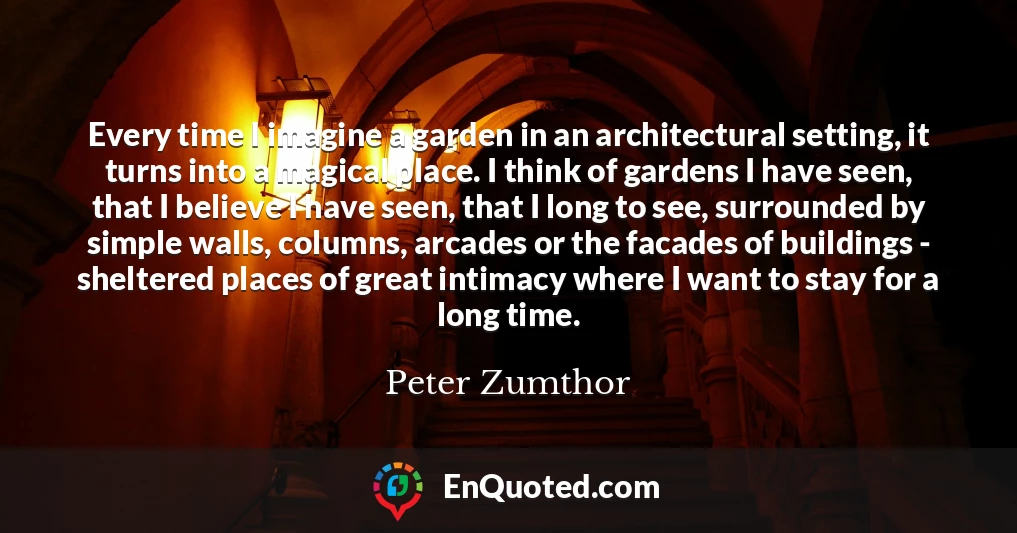Every time I imagine a garden in an architectural setting, it turns into a magical place. I think of gardens I have seen, that I believe I have seen, that I long to see, surrounded by simple walls, columns, arcades or the facades of buildings - sheltered places of great intimacy where I want to stay for a long time.