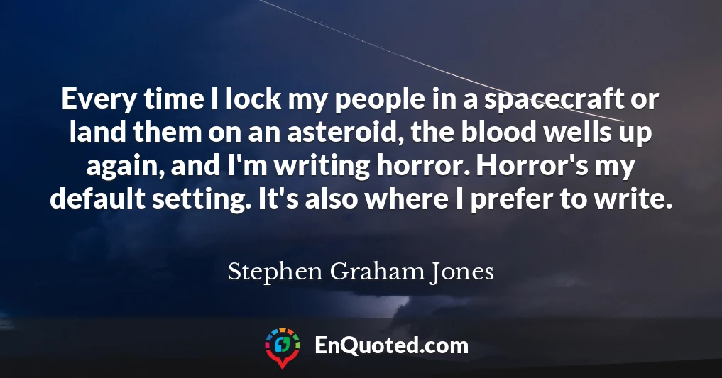 Every time I lock my people in a spacecraft or land them on an asteroid, the blood wells up again, and I'm writing horror. Horror's my default setting. It's also where I prefer to write.