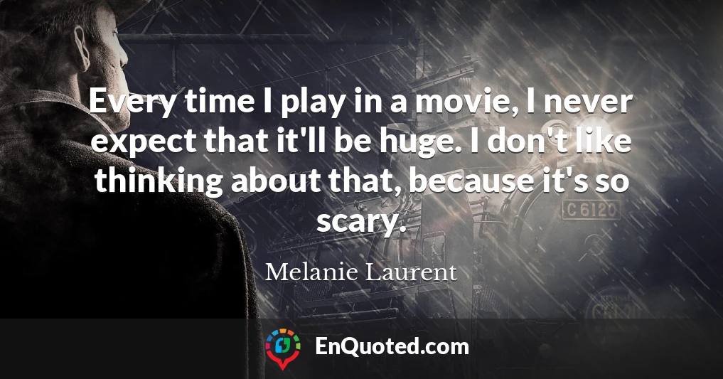 Every time I play in a movie, I never expect that it'll be huge. I don't like thinking about that, because it's so scary.