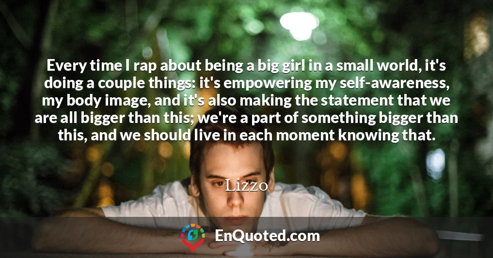 Every time I rap about being a big girl in a small world, it's doing a couple things: it's empowering my self-awareness, my body image, and it's also making the statement that we are all bigger than this; we're a part of something bigger than this, and we should live in each moment knowing that.