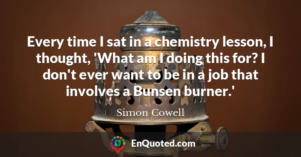 Every time I sat in a chemistry lesson, I thought, 'What am I doing this for? I don't ever want to be in a job that involves a Bunsen burner.'