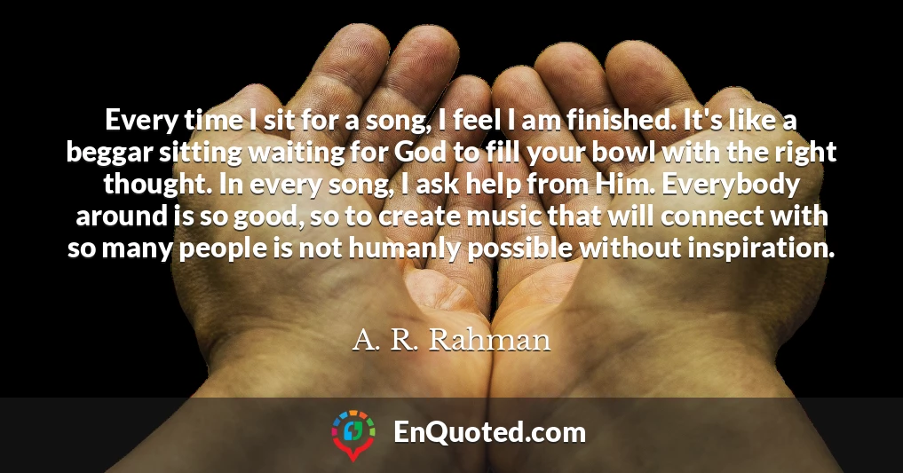 Every time I sit for a song, I feel I am finished. It's like a beggar sitting waiting for God to fill your bowl with the right thought. In every song, I ask help from Him. Everybody around is so good, so to create music that will connect with so many people is not humanly possible without inspiration.