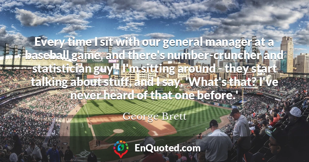 Every time I sit with our general manager at a baseball game, and there's number-cruncher and statistician guy - I'm sitting around - they start talking about stuff, and I say, 'What's that? I've never heard of that one before.'