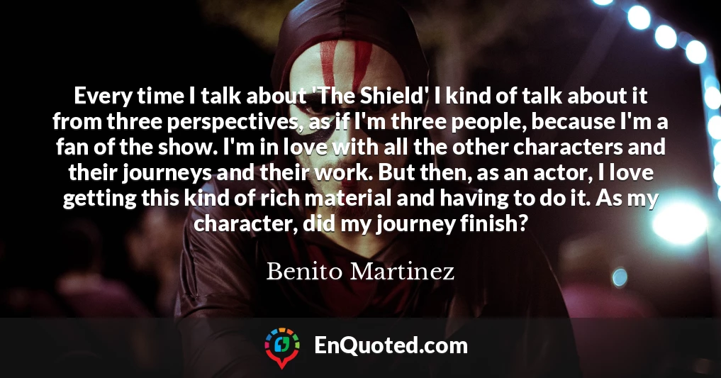 Every time I talk about 'The Shield' I kind of talk about it from three perspectives, as if I'm three people, because I'm a fan of the show. I'm in love with all the other characters and their journeys and their work. But then, as an actor, I love getting this kind of rich material and having to do it. As my character, did my journey finish?
