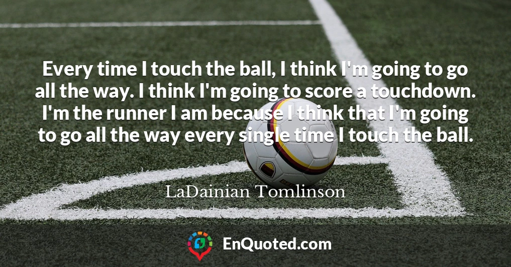 Every time I touch the ball, I think I'm going to go all the way. I think I'm going to score a touchdown. I'm the runner I am because I think that I'm going to go all the way every single time I touch the ball.