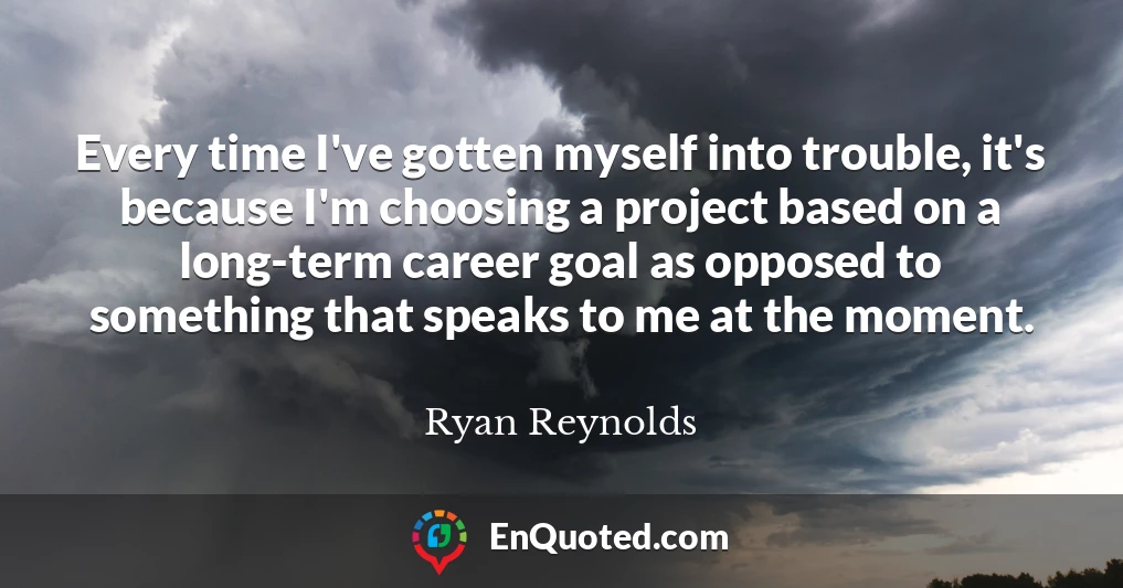 Every time I've gotten myself into trouble, it's because I'm choosing a project based on a long-term career goal as opposed to something that speaks to me at the moment.