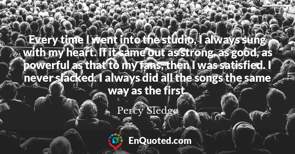 Every time I went into the studio, I always sung with my heart. If it came out as strong, as good, as powerful as that to my fans, then I was satisfied. I never slacked. I always did all the songs the same way as the first.