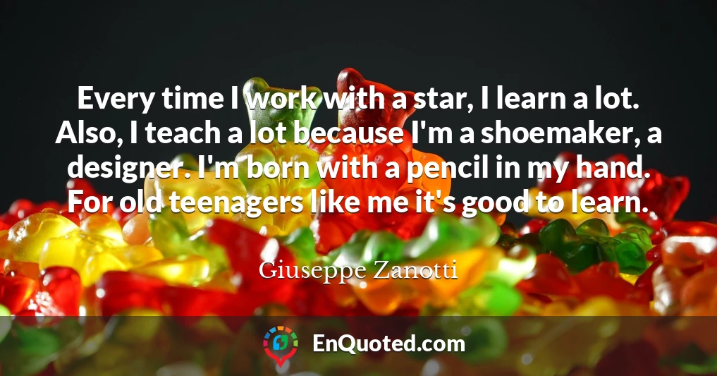 Every time I work with a star, I learn a lot. Also, I teach a lot because I'm a shoemaker, a designer. I'm born with a pencil in my hand. For old teenagers like me it's good to learn.