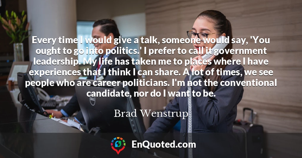 Every time I would give a talk, someone would say, 'You ought to go into politics.' I prefer to call it government leadership. My life has taken me to places where I have experiences that I think I can share. A lot of times, we see people who are career politicians. I'm not the conventional candidate, nor do I want to be.