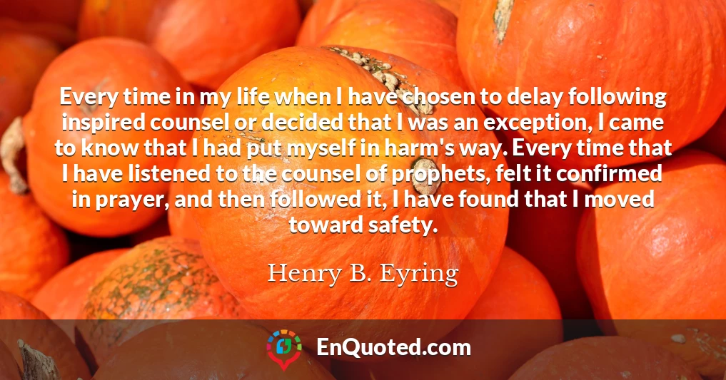 Every time in my life when I have chosen to delay following inspired counsel or decided that I was an exception, I came to know that I had put myself in harm's way. Every time that I have listened to the counsel of prophets, felt it confirmed in prayer, and then followed it, I have found that I moved toward safety.
