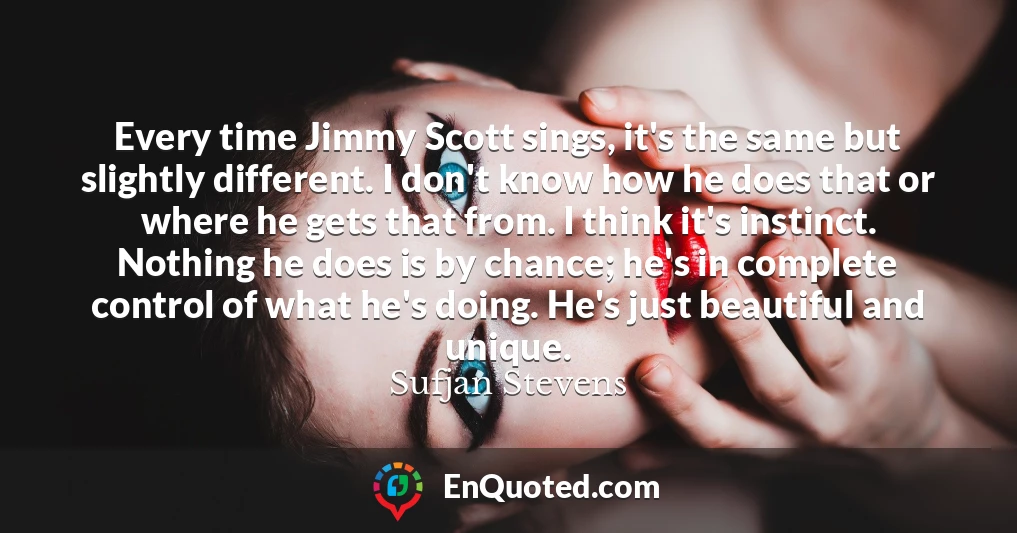 Every time Jimmy Scott sings, it's the same but slightly different. I don't know how he does that or where he gets that from. I think it's instinct. Nothing he does is by chance; he's in complete control of what he's doing. He's just beautiful and unique.