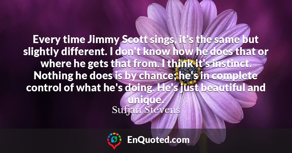 Every time Jimmy Scott sings, it's the same but slightly different. I don't know how he does that or where he gets that from. I think it's instinct. Nothing he does is by chance; he's in complete control of what he's doing. He's just beautiful and unique.