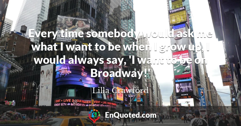 Every time somebody would ask me what I want to be when I grow up, I would always say, 'I want to be on Broadway!'