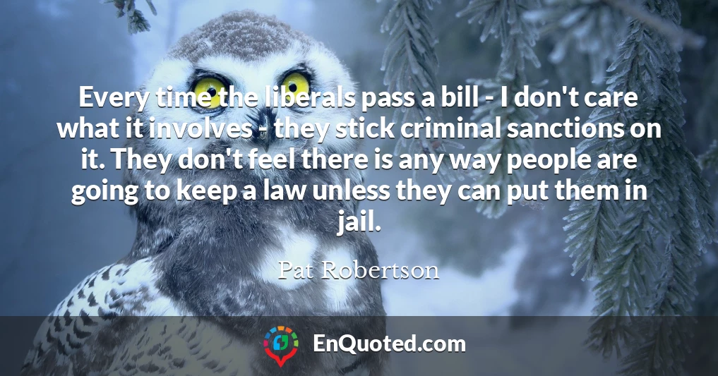 Every time the liberals pass a bill - I don't care what it involves - they stick criminal sanctions on it. They don't feel there is any way people are going to keep a law unless they can put them in jail.