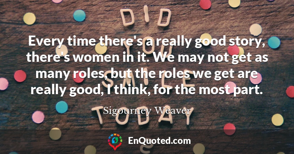 Every time there's a really good story, there's women in it. We may not get as many roles, but the roles we get are really good, I think, for the most part.