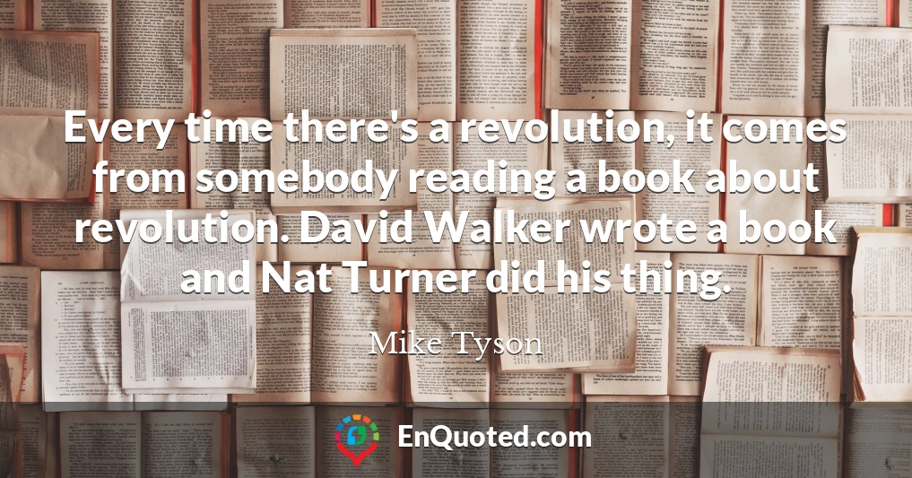 Every time there's a revolution, it comes from somebody reading a book about revolution. David Walker wrote a book and Nat Turner did his thing.