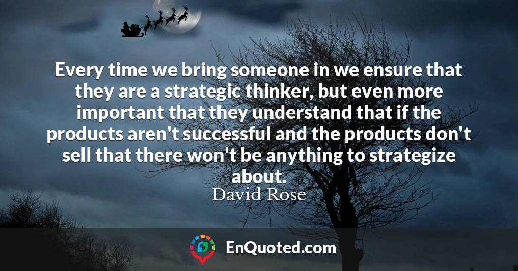 Every time we bring someone in we ensure that they are a strategic thinker, but even more important that they understand that if the products aren't successful and the products don't sell that there won't be anything to strategize about.