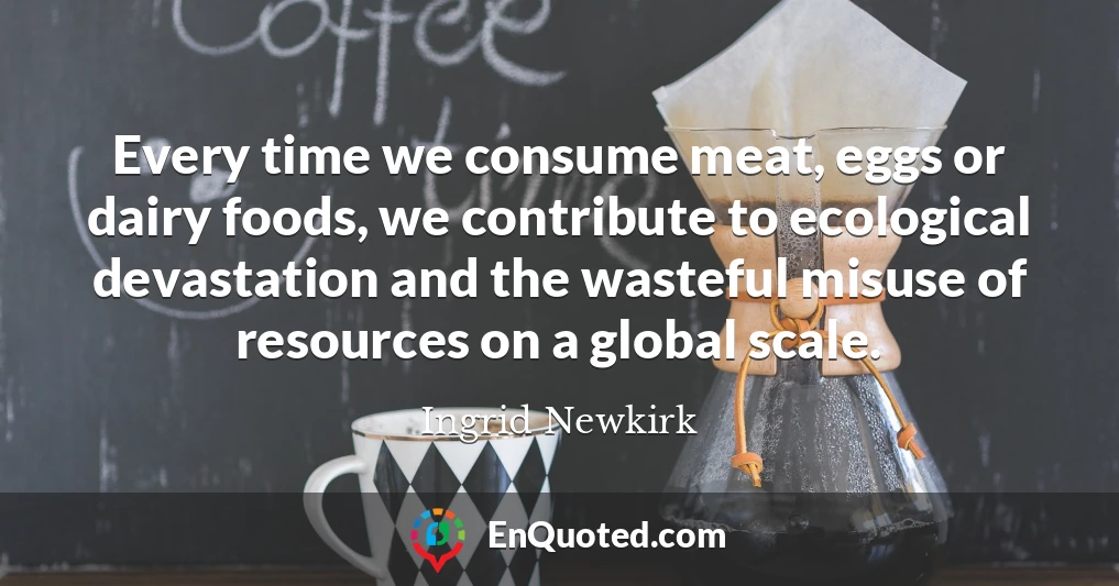 Every time we consume meat, eggs or dairy foods, we contribute to ecological devastation and the wasteful misuse of resources on a global scale.