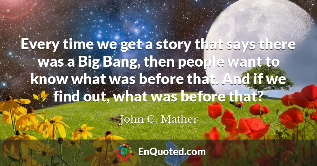 Every time we get a story that says there was a Big Bang, then people want to know what was before that. And if we find out, what was before that?