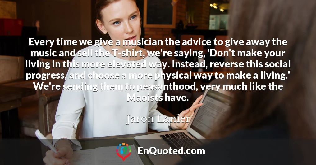 Every time we give a musician the advice to give away the music and sell the T-shirt, we're saying, 'Don't make your living in this more elevated way. Instead, reverse this social progress, and choose a more physical way to make a living.' We're sending them to peasanthood, very much like the Maoists have.