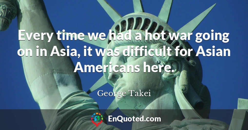 Every time we had a hot war going on in Asia, it was difficult for Asian Americans here.