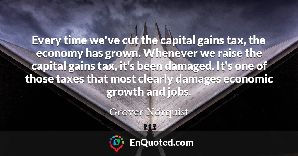 Every time we've cut the capital gains tax, the economy has grown. Whenever we raise the capital gains tax, it's been damaged. It's one of those taxes that most clearly damages economic growth and jobs.