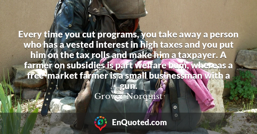 Every time you cut programs, you take away a person who has a vested interest in high taxes and you put him on the tax rolls and make him a taxpayer. A farmer on subsidies is part welfare bum, whereas a free-market farmer is a small businessman with a gun.