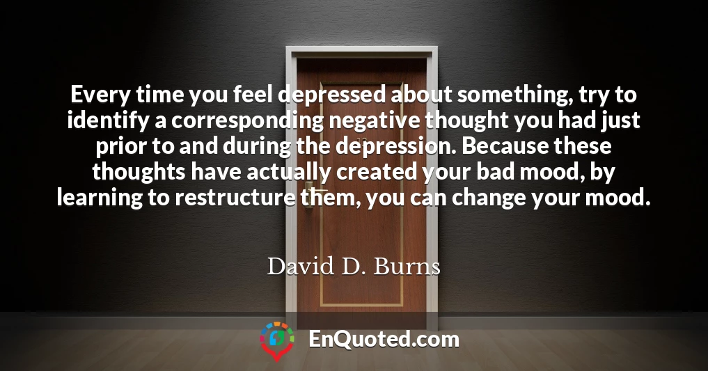 Every time you feel depressed about something, try to identify a corresponding negative thought you had just prior to and during the depression. Because these thoughts have actually created your bad mood, by learning to restructure them, you can change your mood.