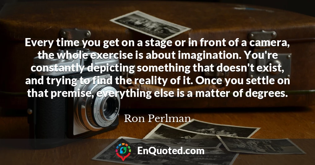Every time you get on a stage or in front of a camera, the whole exercise is about imagination. You're constantly depicting something that doesn't exist, and trying to find the reality of it. Once you settle on that premise, everything else is a matter of degrees.