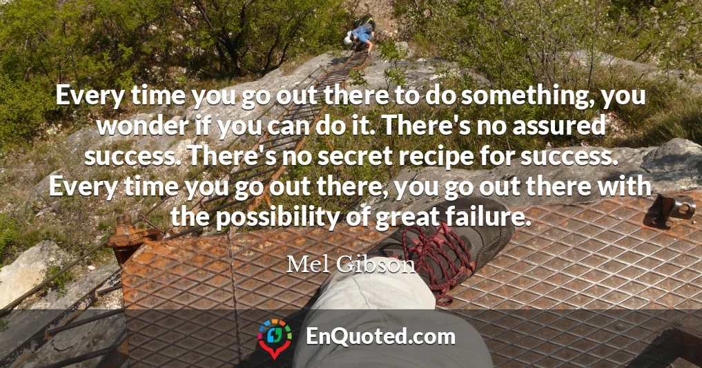 Every time you go out there to do something, you wonder if you can do it. There's no assured success. There's no secret recipe for success. Every time you go out there, you go out there with the possibility of great failure.