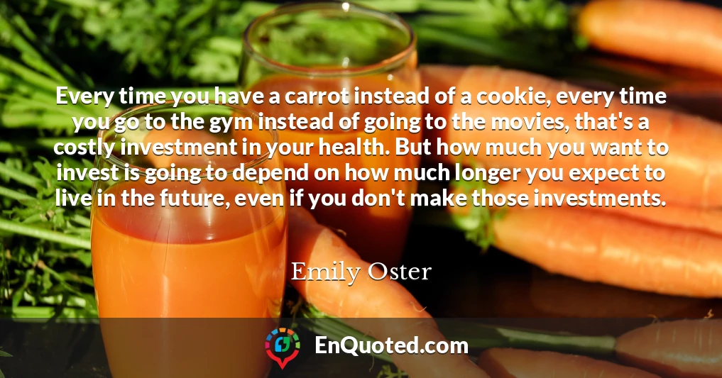 Every time you have a carrot instead of a cookie, every time you go to the gym instead of going to the movies, that's a costly investment in your health. But how much you want to invest is going to depend on how much longer you expect to live in the future, even if you don't make those investments.