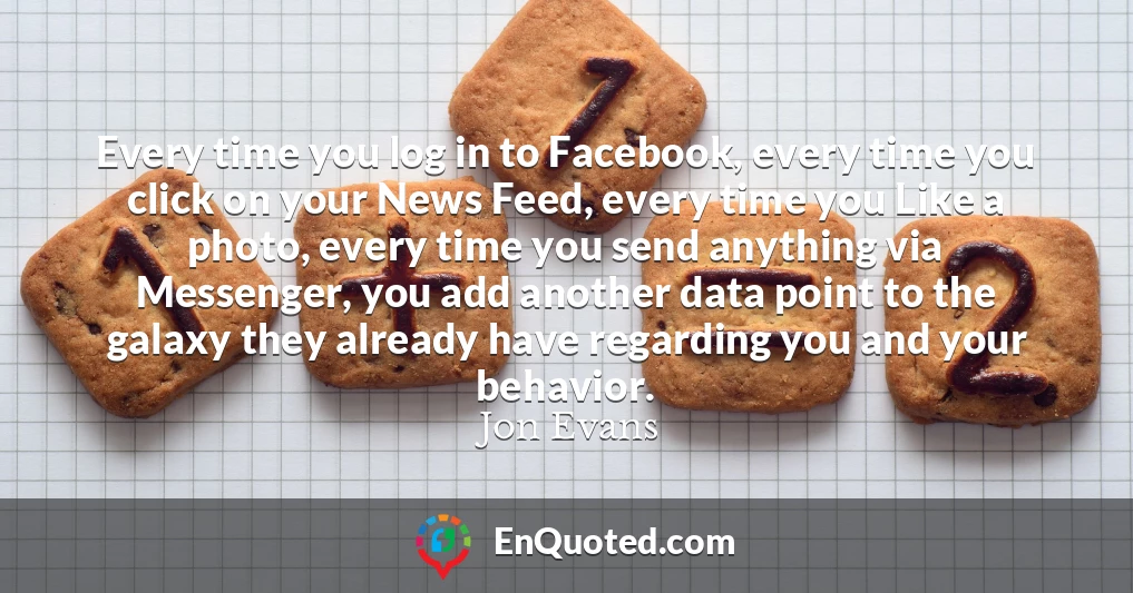 Every time you log in to Facebook, every time you click on your News Feed, every time you Like a photo, every time you send anything via Messenger, you add another data point to the galaxy they already have regarding you and your behavior.