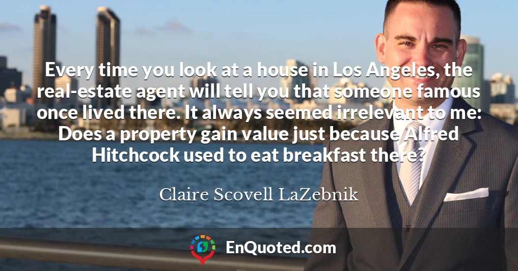 Every time you look at a house in Los Angeles, the real-estate agent will tell you that someone famous once lived there. It always seemed irrelevant to me: Does a property gain value just because Alfred Hitchcock used to eat breakfast there?