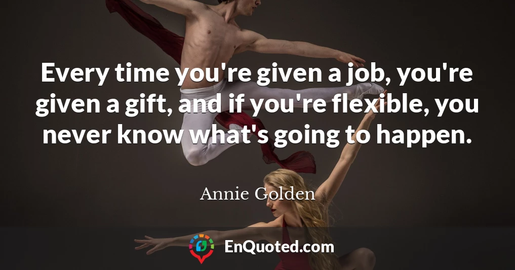 Every time you're given a job, you're given a gift, and if you're flexible, you never know what's going to happen.