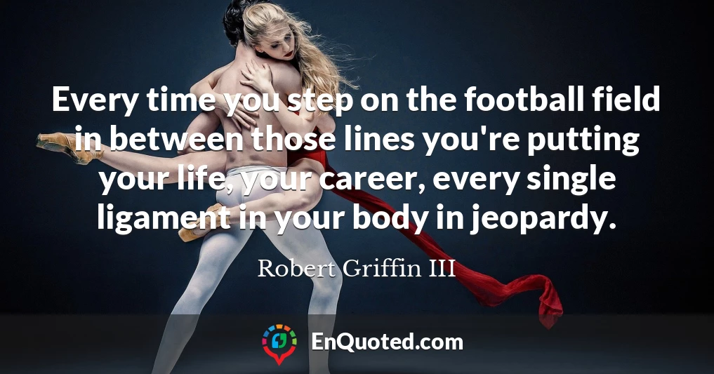Every time you step on the football field in between those lines you're putting your life, your career, every single ligament in your body in jeopardy.